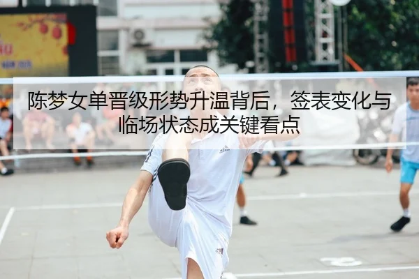 陈梦女单晋级形势升温背后，签表变化与临场状态成关键看点